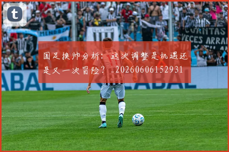 国足换帅分析:这次调整是机遇还是又一次冒险?_20260606152931