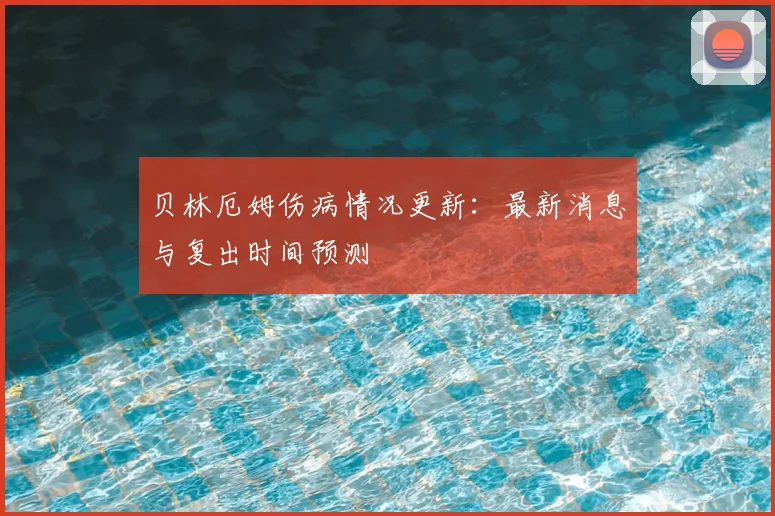 贝林厄姆伤病情况更新:最新消息与复出时间预测