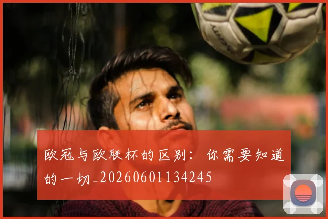 欧冠与欧联杯的区别:你需要知道的一切_20260601134245