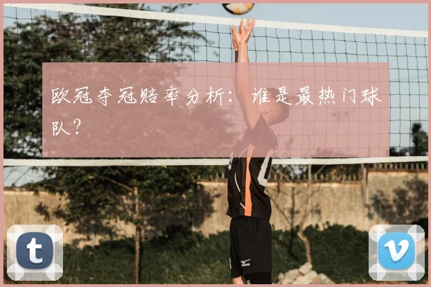 欧冠夺冠赔率分析:谁是最热门球队?